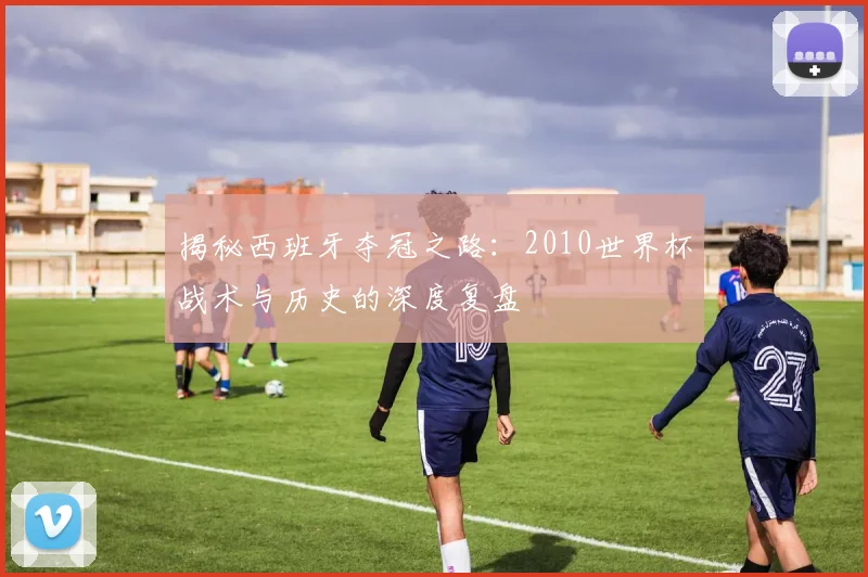 揭秘西班牙夺冠之路:2010世界杯战术与历史的深度复盘