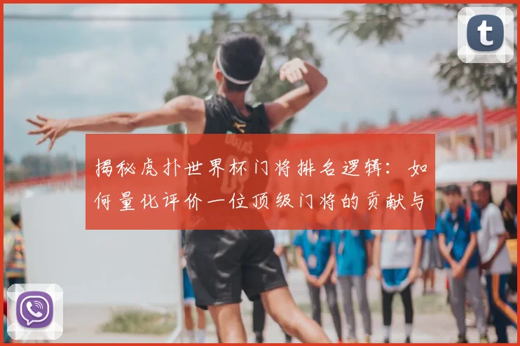 揭秘虎扑世界杯门将排名逻辑:如何量化评价一位顶级门将的贡献与价值