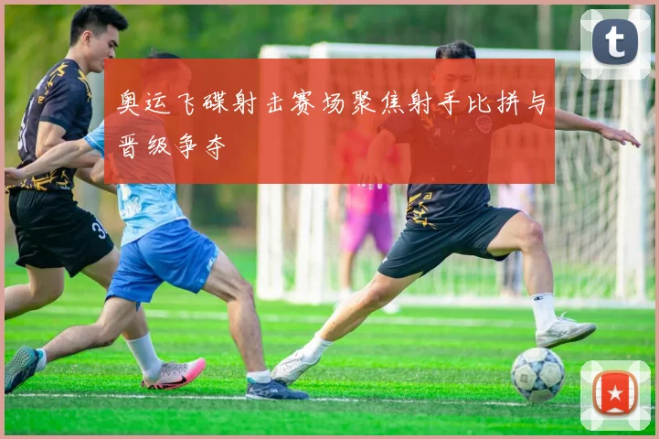 奥运飞碟射击赛场聚焦射手比拼与晋级争夺