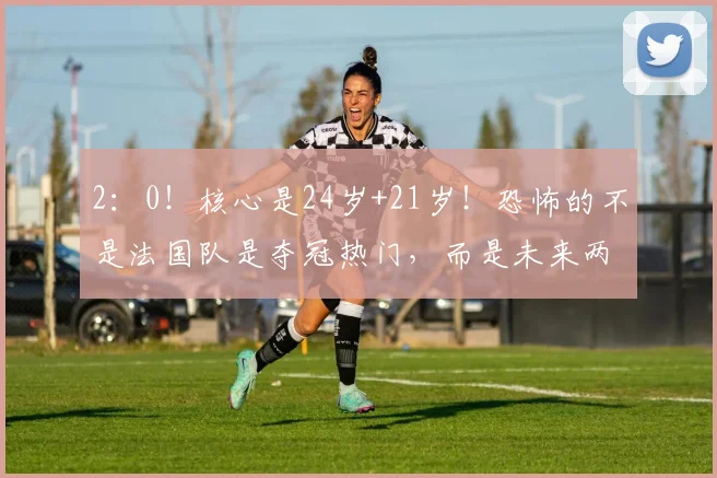 2：0！核心是24岁+21岁！恐怖的不是法国队是夺冠热门，而是未来两届世界杯都没对手