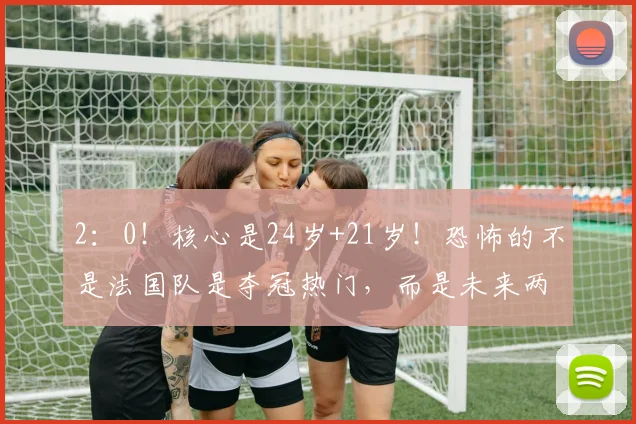 2：0！核心是24岁+21岁！恐怖的不是法国队是夺冠热门，而是未来两届世界杯都没对手