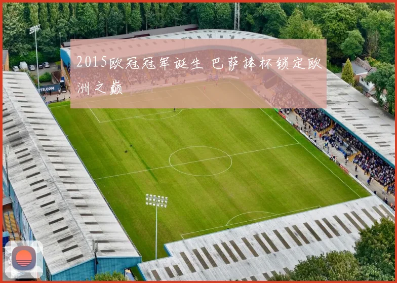 2015欧冠冠军诞生 巴萨捧杯锁定欧洲之巅