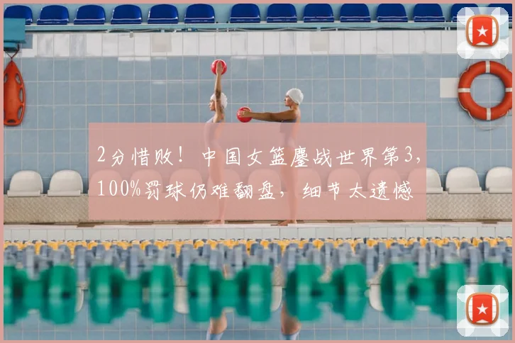 2分惜败！中国女篮鏖战世界第3，100%罚球仍难翻盘，细节太遗憾