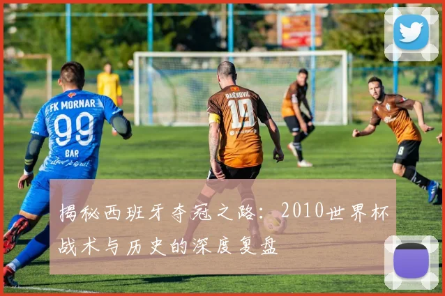 揭秘西班牙夺冠之路:2010世界杯战术与历史的深度复盘