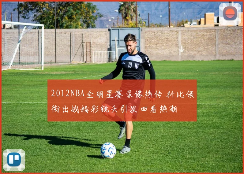 2012NBA全明星赛录像热传 科比领衔出战精彩镜头引发回看热潮