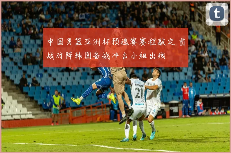 中国男篮亚洲杯预选赛赛程敲定 首战对阵韩国备战冲击小组出线
