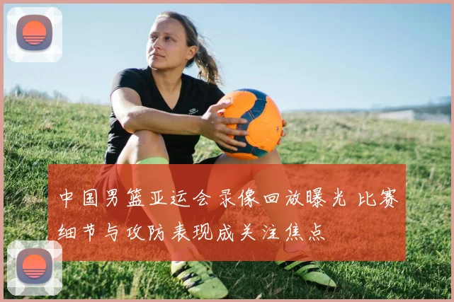 中国男篮亚运会录像回放曝光 比赛细节与攻防表现成关注焦点