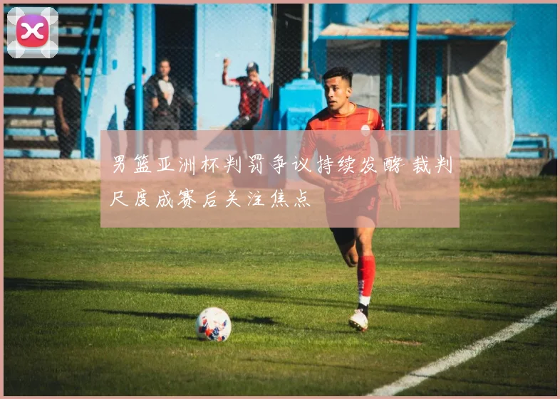 男篮亚洲杯判罚争议持续发酵 裁判尺度成赛后关注焦点