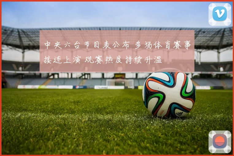 中央六台节目表公布 多场体育赛事接连上演 观赛热度持续升温