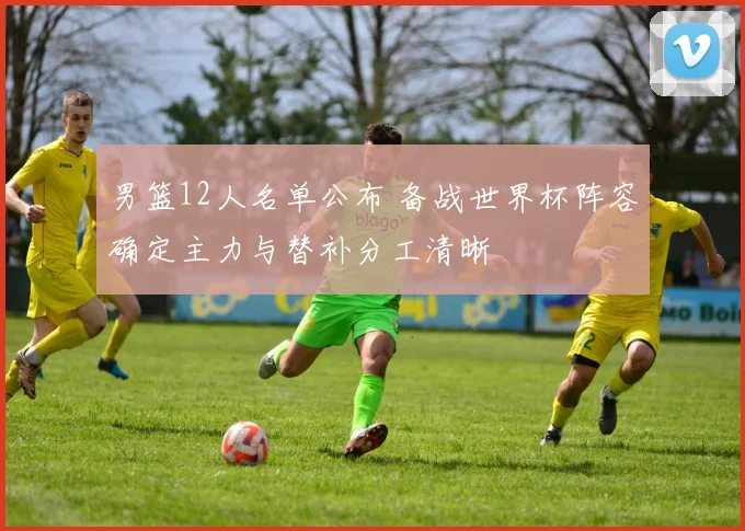 男篮12人名单公布 备战世界杯阵容确定主力与替补分工清晰