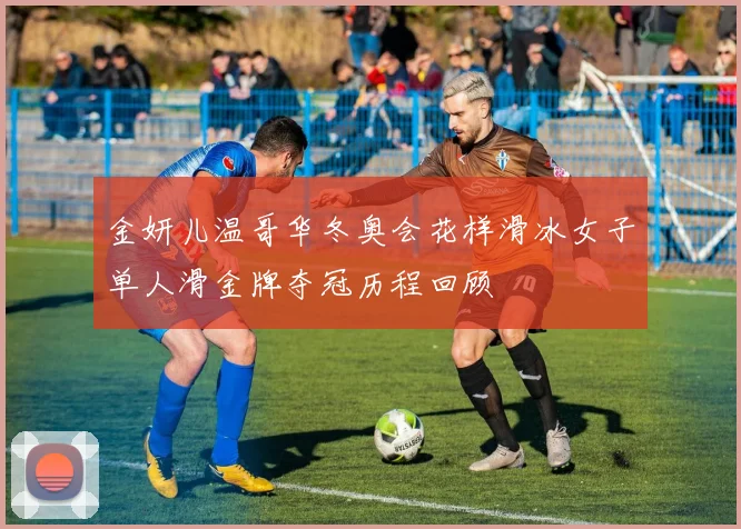 金妍儿温哥华冬奥会花样滑冰女子单人滑金牌夺冠历程回顾