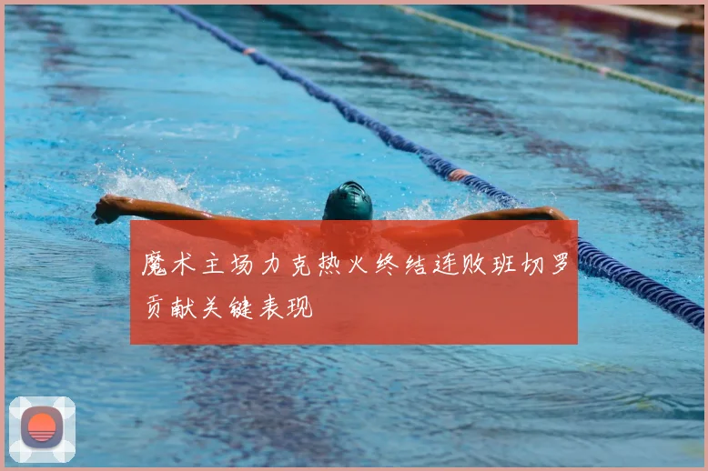 魔术主场力克热火终结连败班切罗贡献关键表现
