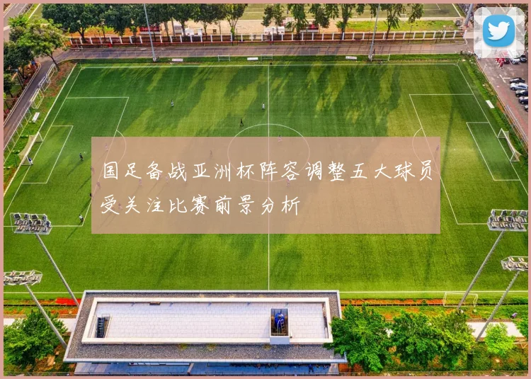 国足备战亚洲杯阵容调整五大球员受关注比赛前景分析