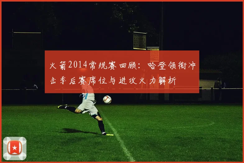 火箭2014常规赛回顾:哈登领衔冲击季后赛席位与进攻火力解析