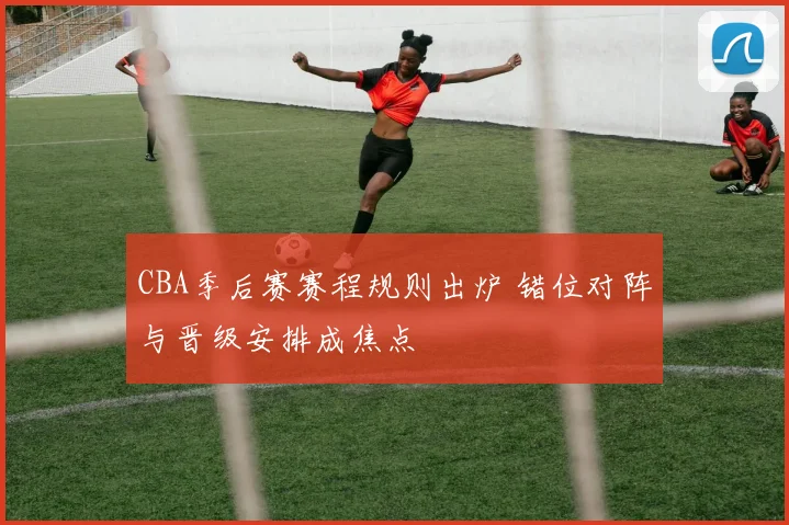 CBA季后赛赛程规则出炉 错位对阵与晋级安排成焦点