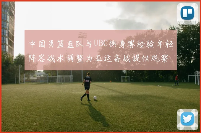 中国男篮蓝队与UBC热身赛检验年轻阵容战术调整为亚运备战提供观察点