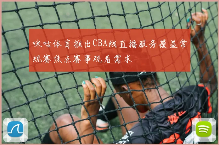 咪咕体育推出CBA线直播服务覆盖常规赛焦点赛事观看需求