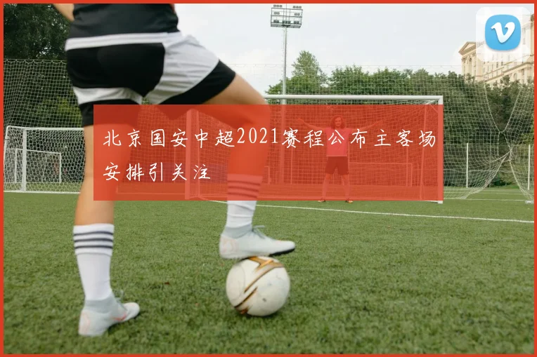北京国安中超2021赛程公布主客场安排引关注